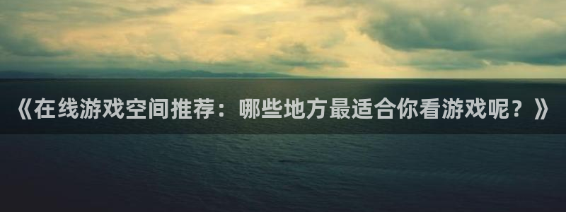 奇亿娱乐平台官网客服电话：《在线游戏空间推荐：哪些地方最适合